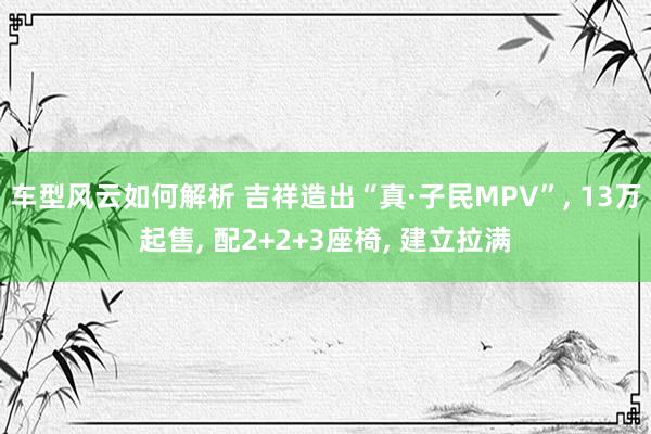 车型风云如何解析 吉祥造出“真·子民MPV”, 13万起售, 配2+2+3座椅, 建立拉满