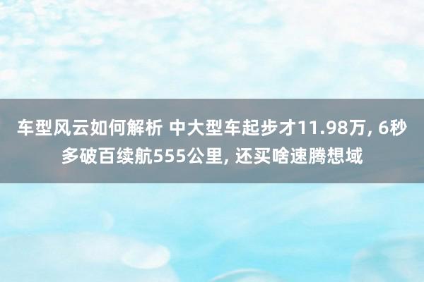 车型风云如何解析 中大型车起步才11.98万, 6秒多破百续航555公里, 还买啥速腾想域