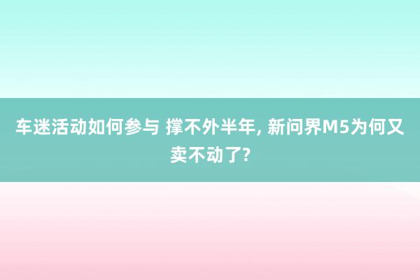 车迷活动如何参与 撑不外半年, 新问界M5为何又卖不动了?