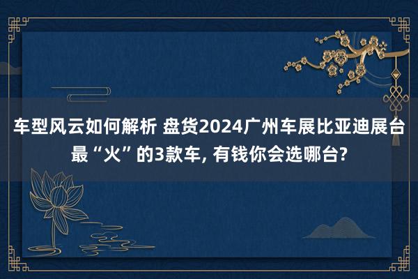 车型风云如何解析 盘货2024广州车展比亚迪展台最“火”的3款车, 有钱你会选哪台?