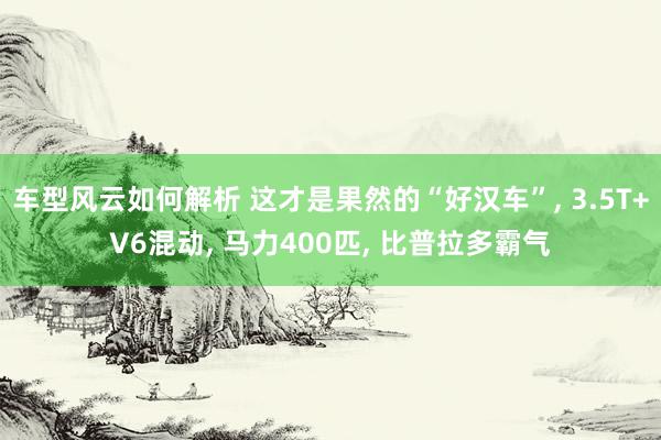 车型风云如何解析 这才是果然的“好汉车”, 3.5T+V6混动, 马力400匹, 比普拉多霸气