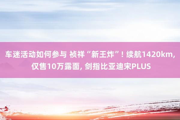 车迷活动如何参与 祯祥“新王炸”! 续航1420km, 仅售10万露面, 剑指比亚迪宋PLUS