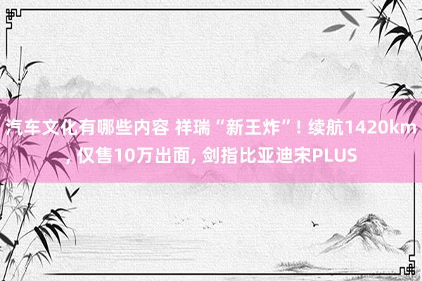 汽车文化有哪些内容 祥瑞“新王炸”! 续航1420km, 仅售10万出面, 剑指比亚迪宋PLUS