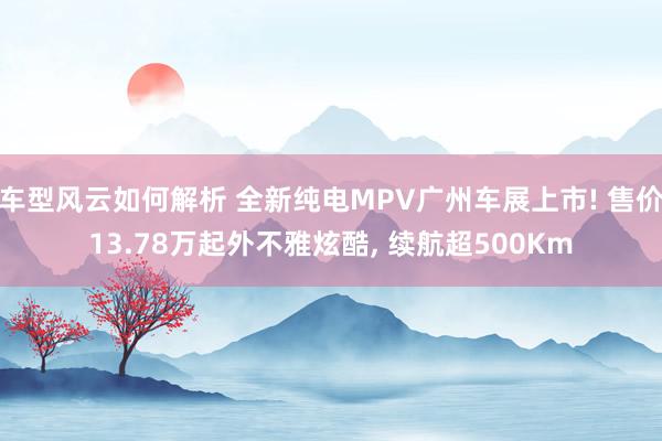 车型风云如何解析 全新纯电MPV广州车展上市! 售价13.78万起外不雅炫酷, 续航超500Km