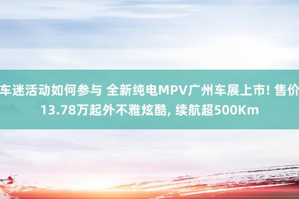 车迷活动如何参与 全新纯电MPV广州车展上市! 售价13.78万起外不雅炫酷, 续航超500Km