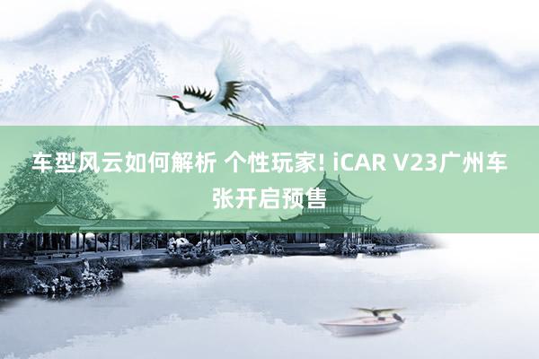 车型风云如何解析 个性玩家! iCAR V23广州车张开启预售