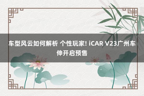 车型风云如何解析 个性玩家! iCAR V23广州车伸开启预售