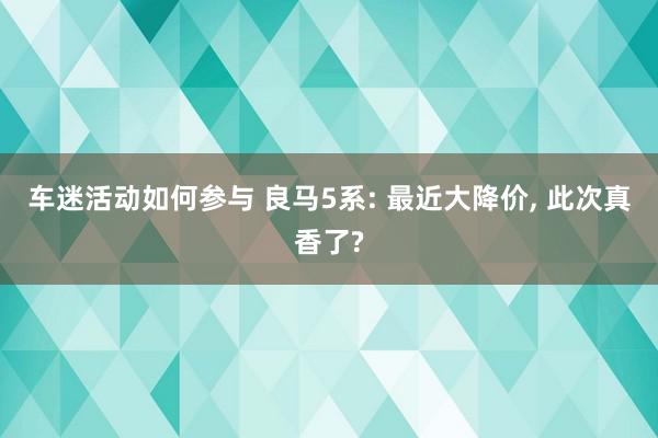 车迷活动如何参与 良马5系: 最近大降价, 此次真香了?