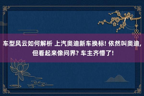 车型风云如何解析 上汽奥迪新车换标! 依然叫奥迪, 但看起来像问界? 车主齐懵了!