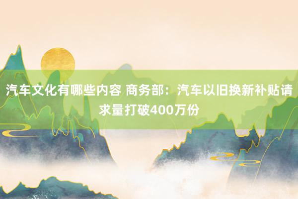 汽车文化有哪些内容 商务部：汽车以旧换新补贴请求量打破400万份