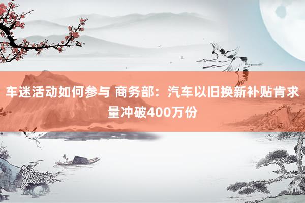 车迷活动如何参与 商务部：汽车以旧换新补贴肯求量冲破400万份