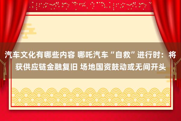 汽车文化有哪些内容 哪吒汽车“自救”进行时：将获供应链金融复旧 场地国资鼓动或无间开头