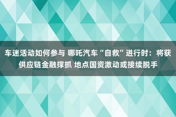 车迷活动如何参与 哪吒汽车“自救”进行时：将获供应链金融撑抓 地点国资激动或接续脱手