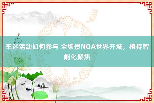 车迷活动如何参与 全场景NOA世界开城，相持智能化聚焦