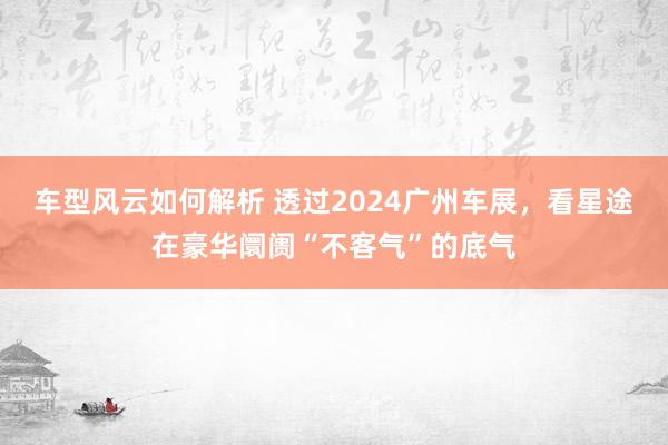 车型风云如何解析 透过2024广州车展，看星途在豪华阛阓“不客气”的底气