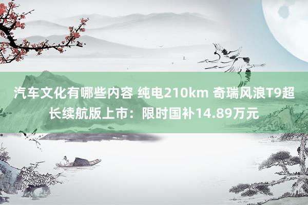 汽车文化有哪些内容 纯电210km 奇瑞风浪T9超长续航版上市：限时国补14.89万元