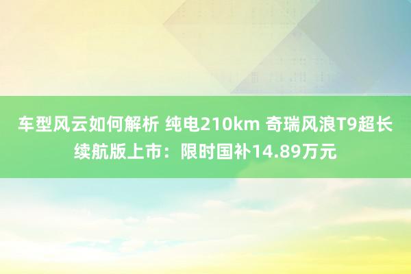 车型风云如何解析 纯电210km 奇瑞风浪T9超长续航版上市：限时国补14.89万元