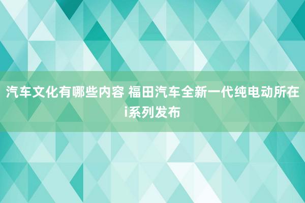 汽车文化有哪些内容 福田汽车全新一代纯电动所在i系列发布