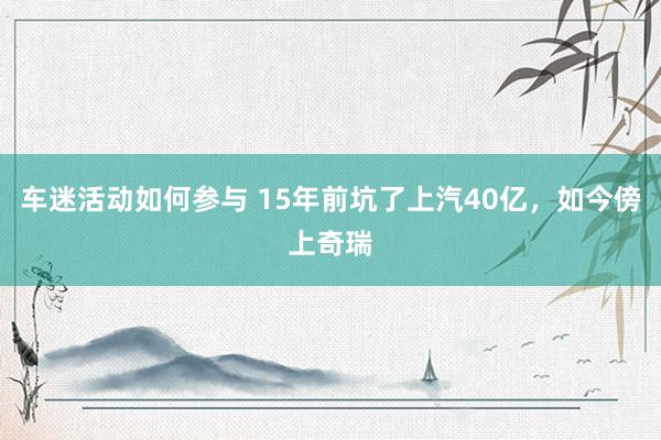 车迷活动如何参与 15年前坑了上汽40亿，如今傍上奇瑞