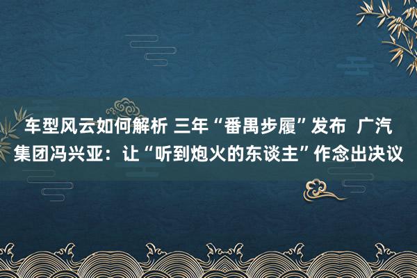 车型风云如何解析 三年“番禺步履”发布  广汽集团冯兴亚：让“听到炮火的东谈主”作念出决议