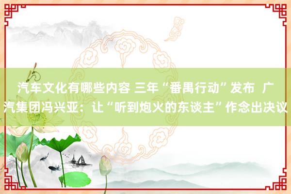 汽车文化有哪些内容 三年“番禺行动”发布  广汽集团冯兴亚：让“听到炮火的东谈主”作念出决议