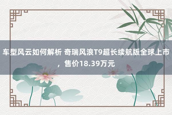 车型风云如何解析 奇瑞风浪T9超长续航版全球上市，售价18.39万元