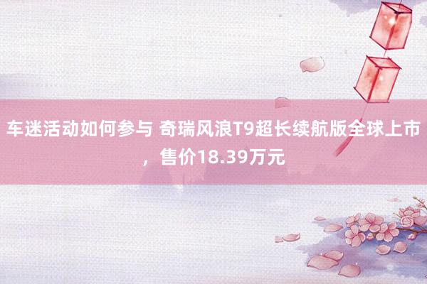 车迷活动如何参与 奇瑞风浪T9超长续航版全球上市，售价18.39万元