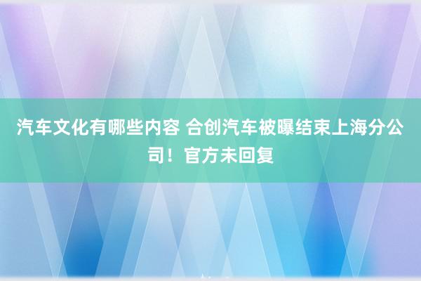 汽车文化有哪些内容 合创汽车被曝结束上海分公司！官方未回复