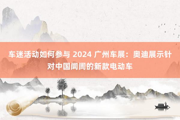 车迷活动如何参与 2024 广州车展：奥迪展示针对中国阛阓的新款电动车