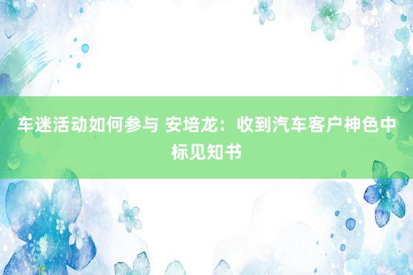 车迷活动如何参与 安培龙：收到汽车客户神色中标见知书