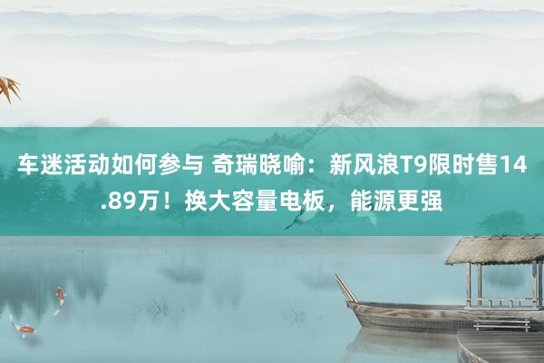 车迷活动如何参与 奇瑞晓喻：新风浪T9限时售14.89万！换大容量电板，能源更强