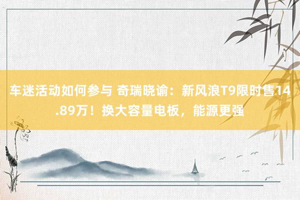 车迷活动如何参与 奇瑞晓谕：新风浪T9限时售14.89万！换大容量电板，能源更强