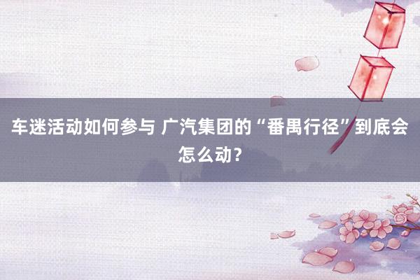 车迷活动如何参与 广汽集团的“番禺行径”到底会怎么动？