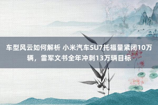 车型风云如何解析 小米汽车SU7托福量紧闭10万辆，雷军文书全年冲刺13万辆目标