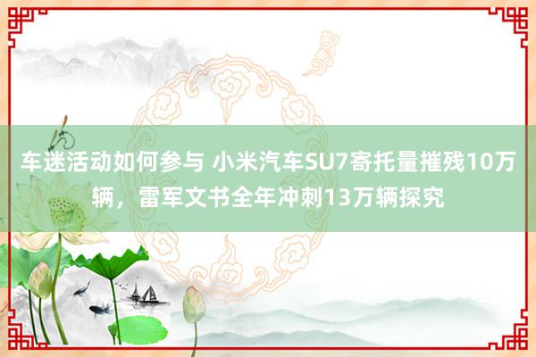 车迷活动如何参与 小米汽车SU7寄托量摧残10万辆，雷军文书全年冲刺13万辆探究