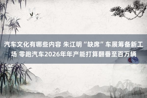 汽车文化有哪些内容 朱江明“缺席”车展筹备新工场 零跑汽车2026年年产能打算翻番至百万辆