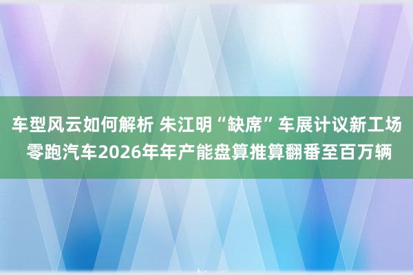 车型风云如何解析 朱江明“缺席”车展计议新工场 零跑汽车2026年年产能盘算推算翻番至百万辆