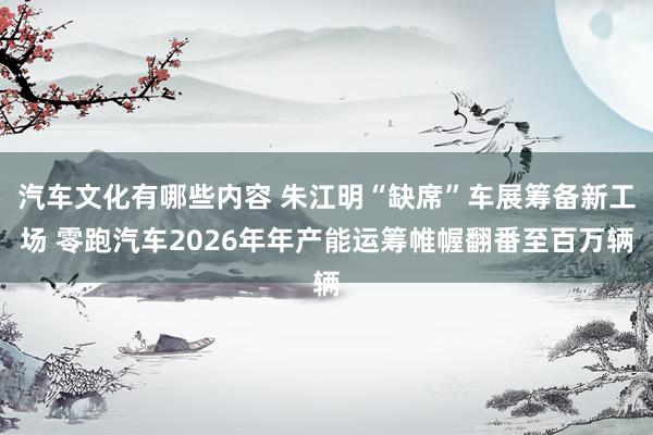 汽车文化有哪些内容 朱江明“缺席”车展筹备新工场 零跑汽车2026年年产能运筹帷幄翻番至百万辆