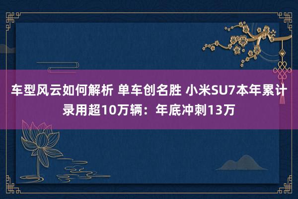 车型风云如何解析 单车创名胜 小米SU7本年累计录用超10万辆：年底冲刺13万