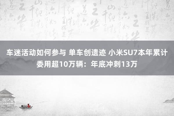 车迷活动如何参与 单车创遗迹 小米SU7本年累计委用超10万辆：年底冲刺13万