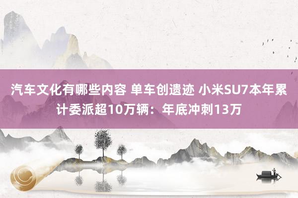 汽车文化有哪些内容 单车创遗迹 小米SU7本年累计委派超10万辆：年底冲刺13万