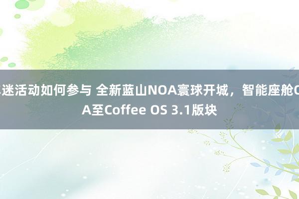 车迷活动如何参与 全新蓝山NOA寰球开城，智能座舱OTA至Coffee OS 3.1版块