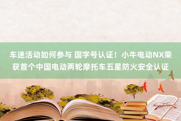 车迷活动如何参与 国字号认证！小牛电动NX荣获首个中国电动两轮摩托车五星防火安全认证