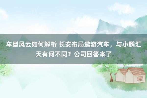 车型风云如何解析 长安布局遨游汽车，与小鹏汇天有何不同？公司回答来了