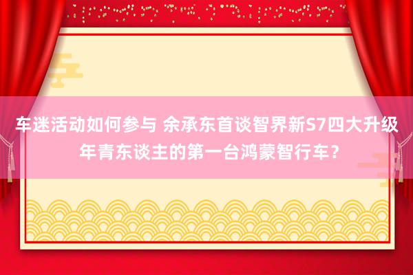 车迷活动如何参与 余承东首谈智界新S7四大升级 年青东谈主的第一台鸿蒙智行车？