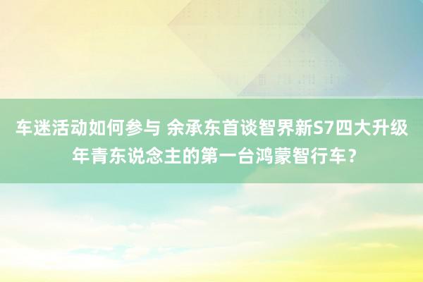 车迷活动如何参与 余承东首谈智界新S7四大升级 年青东说念主的第一台鸿蒙智行车？