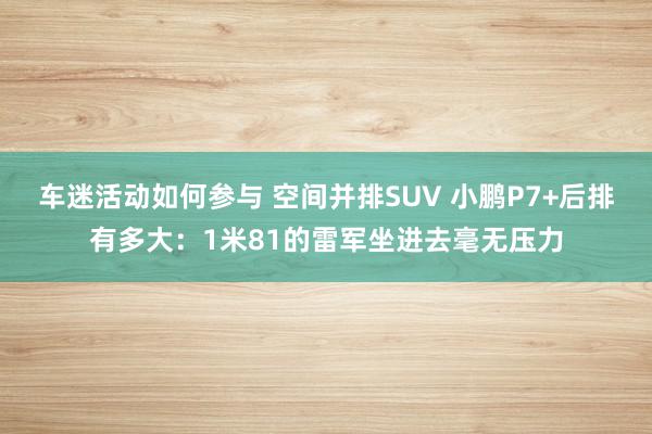 车迷活动如何参与 空间并排SUV 小鹏P7+后排有多大：1米81的雷军坐进去毫无压力