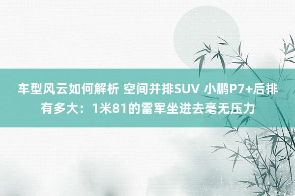 车型风云如何解析 空间并排SUV 小鹏P7+后排有多大：1米81的雷军坐进去毫无压力