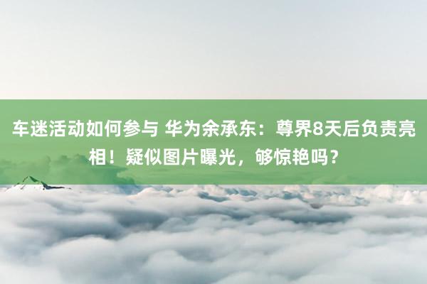 车迷活动如何参与 华为余承东：尊界8天后负责亮相！疑似图片曝光，够惊艳吗？