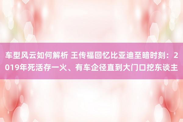 车型风云如何解析 王传福回忆比亚迪至暗时刻：2019年死活存一火、有车企径直到大门口挖东谈主